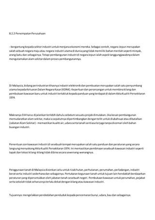 8.2.2 PenempatanPerusahaan
- bergantungkepadasektorindustri untukmenjanaekonomi mereka.Sebagai contoh,negara Jepunmerupakan
salahsebuahnegaramajuatau negara industri utamadi duniayangtidakmemiliki bahanmentahseperti minyak,
arang batu dan sebagainya.Tetapi pembangunanindustridi negaraJepunialahaspektanggungjawabnyadalam
mengutamakanalamsekitardalamprosespembangunannya.
Di Malaysia,bidangperindustriankhasnyaindustri elektronikdanpembuatanmerupakansalahsatupenyumbang
utama kepadaKeluaranDalamNegaraKasar(KDNK).Keperluandanperancanganuntukmembinakilangdan
pembukaankawasanbaruuntukindustri tertaklukkepadapanduanyangterdapatdi dalamAktaKualiti Persekitaran
1974.
Maknanya EIA harus dijalankanterlebihdahulusebelumsesuatuprojekdimulakan.Jikakesanpembangunan
memudaratkanalamsekitar,makaiasepatutnya dipertimbangkandenganteliti untukdiubahsuai ataudibatalkan
(JabatanAlamSekitar) - memastikankualiti air,udarasertatanahsentiasaterjagatanpadicemari olehbahan
buanganindustri.
Penentuanzonkawasanindustri di sesebuahtempatmerupakansalahsatupanduandanperaturanyangsecara
langsungmenyokongAktaKualiti Persekitaran1974. Ini memastikanpembinaansesebuahkawasanindustri seperti
tapak danlokasi kilang-kilangtidakdibinasecarasewenang-wenangnya.
Penggunaantanahdi Malaysia dizonkaniaituuntukrizabhutan,perhutanan,perumahan,perladangan,industri
beratserta industri sederhanadansebagainya.Pertukarankegunaantanahuntuktujuanlainhendaklahberdasarkan
peraturanyang diperuntukkanolehjabatantanahsesebuahnegeri. Pembukaankawasanuntukperumahan,pejabat
sertasekolahtidakseharusnyaterlaludekatdengankilangataukawasanindustri.
Tujuannya:mengelakkanpendedahanpendudukkepadapencemaranbunyi,udara,baudansebagainya.
 
