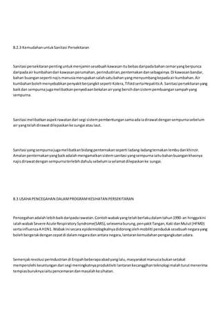 8.2.3 KemudahanuntukSanitasi Persekitaran
Sanitasi persekitaranpentinguntukmenjaminsesebuahkawasanitubebasdaripadabahancemaryangberpunca
daripadaair kumbahandari kawasanperumahan,perindustrian,penternakandansebagainya.Di kawasanbandar,
bahan buanganseperti najismanusiamerupakansalahsatubahanyangmenyumbangkepadaairkumbahan.Air
kumbahanbolehmenyebabkanpenyakitberjangkitseperti Kolera,TifoidsertaHepatitisA.Sanitasi persekitaranyang
baikdan sempurnajugamelibatkanpenyediaanbekalanairyang bersihdansistempembuangansampahyang
sempurna.
Sanitasi melibatkanaspekrawatandari segi sistempembentungansamaadaiadirawatdengansempurnasebelum
air yangtelahdirawatdilepaskanke sungai ataulaut.
Sanitasi yangsempurnajugamelibatkanbidangpenternakanseperti ladang-ladangternakanlembudankhinzir.
Amalanpenternakanyangbaikadalahmengamalkansistemsanitasi yangsempurnaiaitubahanbuangankhasnya
najisdirawatdengansempurnaterlebihdahulusebelumiaselamatdilepaskanke sungai.
8.3 USAHA PENCEGAHAN DALAMPROGRAMKESIHATAN PERSEKITARAN
Pencegahanadalahlebihbaikdaripadarawatan.Contohwabakyangtelahberlakudalamtahun1990-an hinggakini
ialahwabak Severe Acute RespiratorySyndrome(SARS),selesemaburung,penyakitTangan,Kaki danMulut(HFMD)
sertainfluenzaA H1N1. Wabakini secara epidemiologikalnyadidorongolehmobiliti penduduksesebuahnegarayang
bolehbergerakdengancepatdi dalamnegaradan antara negara,lantarankemudahanpengangkutanudara.
Semenjakrevolusi perindustriandi Eropahbeberapaabadyanglalu,masyarakatmanusiabukansetakat
memperolehi keuntungandari segi meningkatnyaproduktiviti lantarankecanggihanteknologimalahturutmenerima
tempiasburuknyaiaitupencemarandanmasalahkesihatan.
 