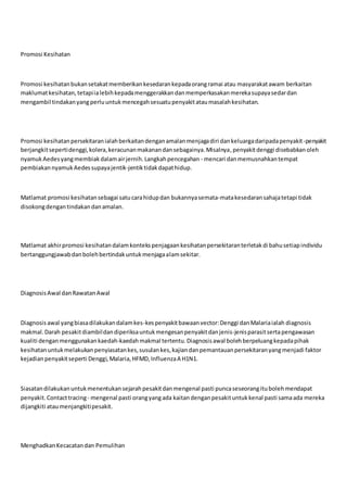 Promosi Kesihatan
Promosi kesihatanbukansetakatmemberikankesedarankepadaorangramai atau masyarakatawam berkaitan
maklumatkesihatan,tetapiialebihkepadamenggerakkandanmemperkasakanmerekasupayasedardan
mengambil tindakanyang perluuntukmencegahsesuatupenyakitataumasalahkesihatan.
Promosi kesihatanpersekitaranialahberkaitandenganamalanmenjagadiri dankeluargadaripadapenyakit-penyakit
berjangkitsepertidenggi,kolera,keracunanmakanandansebagainya.Misalnya,penyakitdenggi disebabkanoleh
nyamukAedesyangmembiakdalamairjernih.Langkahpencegahan - mencari danmemusnahkantempat
pembiakannyamukAedessupayajentik-jentiktidakdapathidup.
Matlamat promosi kesihatansebagai satucarahidupdan bukannyasemata-matakesedaransahajatetapi tidak
disokongdengantindakandanamalan.
Matlamat akhirpromosi kesihatandalamkontekspenjagaankesihatanpersekitaranterletakdi bahusetiapindividu
bertanggungjawabdanbolehbertindakuntukmenjagaalamsekitar.
DiagnosisAwal danRawatanAwal
Diagnosisawal yangbiasadilakukandalamkes-kespenyakitbawaanvector:Denggi danMalariaialah diagnosis
makmal.Darah pesakitdiambildandiperiksauntukmengesanpenyakitdanjenis-jenisparasitsertapengawasan
kualiti denganmenggunakankaedah-kaedahmakmal tertentu.Diagnosisawal bolehberpeluangkepadapihak
kesihatanuntukmelakukanpenyiasatankes,susulankes,kajiandanpemantauanpersekitaranyangmenjadi faktor
kejadianpenyakitseperti Denggi,Malaria,HFMD,InfluenzaA H1N1.
Siasatandilakukanuntukmenentukansejarahpesakitdanmengenal pasti puncaseseorangitubolehmendapat
penyakit.Contacttracing - mengenal pasti orangyangada kaitandenganpesakituntukkenal pasti samaada mereka
dijangkiti ataumenjangkitipesakit.
MenghadkanKecacatandan Pemulihan
 