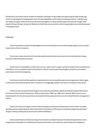 Rehabilitasi/pemulihanbukansetakatmemberikanubatbagi mengurangkanpenyakityangdihidapi tetapi juga
untukmengurangkanketidakupayaansertamempertingkatkankualiti hidup seseorangpesakititu.Individuyang
mendapatseranganstroksekiranyasembuhberkemungkinanlumpuhsebelahbadanataukaki dantangan tidak
dapat berfungsi dengansempurna.Matlamatrehabilitasi ataupemulihanialahmengurangkankesanketidakupayaan
ini kepadapesakit.
RUMUSAN
· Pencemaranbukansetakatmendatangkankesanburukkepadamanusiamalahkepadaorganismalainseperti
haiwandantumbuh-tumbuhan.
· Pencemaranudaraatauatmosferaberlakuapabilabahanberacunatautoksidsama ada dalambentukgas,
asap atau habukdilepaskanke udara.
· Pencemaranairmelibatkansumberataupuncaair seperti tasik,sungai,lautdanairbawahtanah yangdicemari
olehbahancemar yangdikeluarkanmelaluiaktiviti-aktiviti manusiaseperti perkilangan,pertanian,perumahan,
penerokaantanahdansebagainya.
· Pencemarantanahberlakuapabilaterdapatnyabahancemaryangdibuangsecarasengajaatau tidaksengaja
ke atas permukaanatau ke dalamtanah. Keadaanini mengganggukeadaanasal atausemulajadistrukturtanah.
· Peraturanutamayang berkaitandengansemuaaktiviti persekitaranadalahtermaktubdi dalamAktaKualiti
Persekitaran(EnvironmentQualityAct,1974), pindaantahun1985 dan 1996 (Azizi Ahmad,2007).Akta ini turut
disokongolehlain-lainaktayangmenjuruskepadamatlamatyangsamaiaituuntukmempeliharadanmenjagaalam
sekitar.
· Keperluandanperancanganuntukmembinakilangdanpembukaankawasanbaruuntukindustri tertakluk
kepadapanduanyangtedapatdi dalamAktaKualiti Persekitaran1974 yang menyediakanrangkakerjaberkaitan
denganundang-undangdanperaturanalamsekitardi Malaysia.
· Sanitasi persekitaranamatlahpentinguntukmenjaminsesebuahkawasanitubebasdaripadabahancemar
yang berpuncadaripadaairkumbahandari kawasanperumahan,perindustrian,penternakandansebagainya.
 