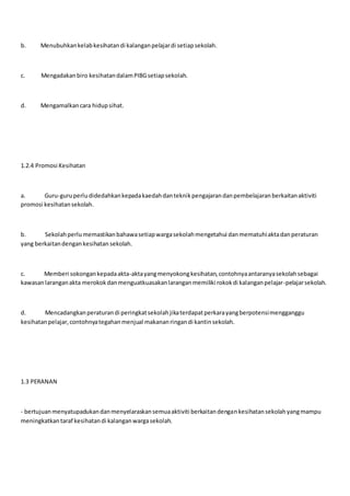 b. Menubuhkankelabkesihatandi kalanganpelajardi setiapsekolah.
c. Mengadakanbiro kesihatandalamPIBGsetiapsekolah.
d. Mengamalkancara hidupsihat.
1.2.4 Promosi Kesihatan
a. Guru-guruperludidedahkankepadakaedahdanteknikpengajarandanpembelajaranberkaitanaktiviti
promosi kesihatansekolah.
b. Sekolahperlumemastikanbahawasetiapwargasekolahmengetahui danmematuhiaktadanperaturan
yang berkaitandengankesihatan sekolah.
c. Memberi sokongankepadaakta-aktayangmenyokongkesihatan,contohnyaantaranyasekolahsebagai
kawasanlaranganakta merokokdanmenguatkuasakanlaranganmemiliki rokokdi kalanganpelajar-pelajarsekolah.
d. Mencadangkanperaturandi peringkatsekolahjikaterdapatperkarayangberpotensimengganggu
kesihatanpelajar,contohnyategahanmenjual makananringandi kantinsekolah.
1.3 PERANAN
- bertujuanmenyatupadukandanmenyelaraskansemuaaktiviti berkaitandengankesihatansekolahyangmampu
meningkatkantaraf kesihatandi kalanganwargasekolah.
 