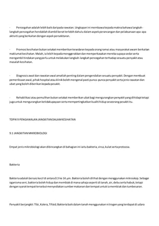 · Pencegahanadalahlebihbaikdaripadarawatan.Ungkapanini membawakepadamaknabahawalangkah-
langkahpencegahanhendaklahdiambil berat terlebihdahuludalamaspekperancangandanpelaksanaanapa-apa
aktiviti yangberkaitandenganaspekpersekitaran.
· Promosi kesihatanbukansetakatmemberikankesedarankepadaorangramai atau masyarakatawam berkaitan
maklumatkesihatan.Malah, ialebihkepadamenggerakkandanmemperkasakanmerekasupayasedarserta
mengambil tindakanyangperluuntukmelakukanlangkah-langkahpencegahanterhadapsesuatupenyakitatau
masalahkesihatan.
· Diagnosisawal danrawatanawal amatlahpentingdalampengendaliansesuatupenyakit.Denganmembuat
pemeriksaanawal,pihakhospital atauklinikbolehmengenal pasti punca-puncapenyakitsertajenisrawatandan
ubat yangbolehdiberikankepadapesakit.
· Rehabilitasi ataupemulihanbukansetakat memberikanubatbagi mengurangkanpenyakityangdihidapi tetapi
jugauntuk mengurangkanketidakupayaansertamempertingkatkankualitihidupseseorangpesakititu.
TOPIK9 PENGAWALAN JANGKITANDALAMKESIHATAN
9.1 JANGKITAN MIKROBIOLOGI
Empat jenismikrobiologi akandibincangkandi bahagianini iaitubakteria,virus,kulatsertaprotozoa.
Bakteria
Bakteriaadalahbersaizkecil di antara0.3 ke 14 μm. Bakteriabolehdilihatdenganmenggunakanmikroskop.Sebagai
oganismaseni,bakteriabolehhidupdanmembiakdi manasahajaseperti di tanah,air,debusertahabuk;tetapi
dengansyarattempattersebutmenyediakansumbermakanandantempatuntukiamembiakdantumbesaran.
Penyakitberjangkit:Tibi,Kolera,Tifoid;Bakteriabaikdalamtanahmenggunakannitrogenyangterdapatdi udara
 