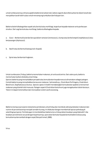 untuktumbesarannya;dimanaapabilabakteriatersebutmati,bahanorganikakandikeluarkanke dalamtanahdan
menjadikantanahlebihsuburuntukmenampungtumbuhandanhidupanlain.
Bakteriabolehdikategorikanaspekiaitubentukataumorfologi,keperluankepadamakanansertaperbezaan
struktur.Dari segi bentukataumorfologi,bakteriadibahagikankepada:
a. Cocci – Berbentukbulatdanberupadalamrantaian(stretococci), clumpsatauberkelompok(staphylococci) atau
berpasangan(diplococci).
b. Bacilli atauberbentukbatang(rod-shaped).
c. Spiral atau berbentuklingkaran.
Untuk tumbesaran/hidup,bakteriamemerlukanmakanan,airsertaasidamino.Dari udara pula,bakteria
memerlukankarbondioksidauntuk hidup.
Spesiesbakteriayangmenyebabkanpenyakitataukemudaratankepadamanusiadinamakansebagai patogen.
Contohbakteriayangmenyebabkankeracunanmakanan: Salmonellasp.,ClostridiumPerfringens,Clostridium
Botulinum,StaphylococcusAureus .Spesies-spesisini bolehmendatangkankemudaratanapabilaiamencemari
makananyang diambil olehmanusia.Patogenseperti Clostridiumbotulinum jugamengeluarkantoksinberacun.
Toksinini dapatmelemahkandanmerosakkansistemsaraf seseorang.
Bakteriamempunyai sejenismekanisme pertahananuntukhidupdanmembiaksekiranyabekalanmakanandan
nutriendi persekitarannyamenjadi semakinkurang.Ini dilakukandenganmembentuklapisanpelindungdi
sekelilingnya(spora).Perlindunganinimembolehkanbakteriaterushidupdalamkeadaanyangtidakaktif.Jika
keadaanpersekitaransesuaidengankeperluannya,sporaakanbertukarkepadabentukbakteriabiasayang
kemudiannyabercambahdengancepat(Noryati Ismail,2000).
Virus
 