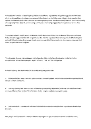 Virusadalahlebihkecil berbandingdenganbakteriadanhanyadapatdilihatdenganmenggunakan mikroskop
elektron.Virusadalahmikrobyanghanyadapathidupdalamtisu-tisuhidupseperti dalamdarahataubendalir
seperti dalambadanmanusiaatauhaiwan.Virusmengandungi terasiaituAsidNuklei (DNA atauRNA) dandikelilingi
olehlapisanprotein(Capsid).IamelindungiAsidNukleidanmerangsangpelekatanviruskepada sel hos atau
perumah.
Virusadalahsejenis parasitiaituiatidakdapatmembiakdi luarsel hidupdantidakdapathiduplamadi luar sel
hidup.Virusmenggunakankaedahdenganmasukdanmelekatkepadasel hos,iamenyuntikAsidNukleiknyake
dalamDNA hos tersebut.Seterusnya,virustersebutmengambil alihselproteinhosdanmulamembuatpartikel
untukpengeluaranvirusyangbaru.
Virusterdapatdi mana-mana,ada yangmerbahayadan tidakmerbahaya.Sebahagianmerbahayaboleh
menyebabkanpelbagai jenispenyakitseperti Influenza,cacar,HIV dan sebagainya.
Virusmenyerangataumemusnahkansel-selhosdengantigacara iaitu:
a. CytopathicEffect(CPE) – Berlakuapabilasesuatuvirusmenjangkiti hos/perumahdanseterusnyamembunuh
selnya.Contoh:adenovirus.
b. Latency –peringkatdi mana sesuatuvirusberadapadaperingkatpendam(Dormant) danberpotensi untuk
memusnahkansel hos.Contoh:Virus Varicella-Zoster yangmenyebabkanpenyakitkayap.
c. Transformation – Satu kaedahdi mana virusbolehmengubahsel hos/perumahkepadabentukMalignan
(kanser).
Cth: jangkitanvirusHepatitisBmenyebabkanseseorangmendapatpenyakitkanserhati (LiverCarcinoma).
 