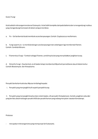 Kulat/ Fungi
KulatadalahmikroorganismaberselEukaryotic.Kulatlebihkompleksdaripadabakteriadaniamengandungi nukleus
yang mengandungi kromosomdi dalamselaputmembran.
a. Yis – Sel berbentuk bulatmembiaksecaraberpasangan.Contoh: Cryptococcusneoformans.
b. Fungi seperti yis–ia membiakdengancaraberpasangandansebahagianlagi membentukfilamen.
Contoh:CandidaAlbicans.
c. FilamentousFungi –Tumbuhsebagai filamen,contohnyakulatyangmenyebabkanjangkitankurap.
d. DimorhicFungi – Dua bentuk:yisdi badantetapi membentuk Myceliadi persekitaranataudi dalamkultur.
Contoh:Blastomyces danHistoplasma.
Penyakitberkaitankulatatau Mycose terbahagi kepada:
i. Penyakityangmenjangkiti kulitseperti penyakitkurap.
ii. Penyakityangmenjangkiti keseluruhansistembadan,cthpenyakit Histoplamosis.Contoh,jangkitansekunder
yang berlakudalamkalanganpesakitAIDSdanpesakitkanseryangsedangmenjalani rawatankemoterapi.
Protozoa
- merupakanmikroorganismayangmempunyai Sel Eukaryotic.
 
