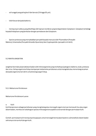 - sel tunggal yangpalingkecil danbersaiz(5hingga50 μm).
- lebihbesardaripadabakteria.
- mempunyai nukleusyangdikelilingi olehlapisanmembranyangterdapatdalam Cytoplasm. Cytoplasmterbahagi
kepadaEndoplasmyangberkaitandenganpemakanandanEctoplasm.
- Spesiesprotozoayangmenyebabkanpenyakitkepadamanusiaialah Plasmodium(Penyakit
Malaria), Entamoeba(PenyakitAmoebicDysentery) dan Cryptosporidia (penyakitcirit-birit).
9.2 RANTAIJANGKITAN
Jangkitanbermaksudpenaklukanbadanolehmikroorganismayangmerbahaya(patogen):bakteria,kulat,protozoa
dan virus.Setiaporganismahidupmempunyai mekanisme pertahananuntukmengelakataumenentangancaman
daripadaorganismalaindemi untukkelangsunganhidup.
9.2.1 Mekanisme Pertahanan
Mekanisme PertahananLuaran
a. Kulit
Kulitberperanansebagai pertahananyangmenghalangataumencegahorganismaluarmemasuki tisuatauorgan
dalambadan,membunuhsebahagianspesiesmikroorganismaapabilaiatersentuhdenganpermukaankulit.
Contoh:permukaankulitmempunyai keupayaanuntukmencegahkemasukanbacteria salmonellake dalambadan
sekiranyaiatersentuhdengankulit.
 