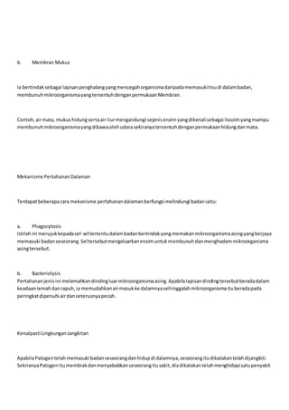 b. Membran Mukus
Ia bertindaksebagai lapisanpenghalangyangmencegahorganismadaripadamemasukitisudi dalambadan,
membunuhmikroorganismayangtersentuhdenganpermukaanMembran.
Contoh,airmata, mukushidungsertaair liurmengandungi sejenisenzimyangdikenalisebagai lisozimyangmampu
membunuhmikroorganismayangdibawaolehudarasekiranyatersentuhdenganpermukaanhidungdanmata.
Mekanisme PertahananDalaman
Terdapatbeberapacara mekanisme pertahanandalamanberfungsi melindungi badaniaitu:
a. Phagocytosis
Istilahini merujukkepadasel-seltertentudalambadanbertindakyangmemakanmikroorganismaasingyangberjaya
memasuki badanseseorang.Seltersebutmengeluarkanenzimuntukmembunuhdanmenghadammikroorganisma
asingtersebut.
b. Bacteriolysis
Pertahananjenisini melemahkandindingluarmikroorganismaasing.Apabilalapisandindingtersebutberadadalam
keadaanlemahdanrapuh,ia memudahkanairmasukke dalamnyasehinggalahmikroorganismaituberadapada
peringkatdipenuhi airdanseterusnyapecah.
Kenalpasti LingkunganJangkitan
ApabilaPatogentelahmemasuki badanseseorangdanhidupdi dalamnya,seseorangitudikatakantelahdijangkiti.
SekiranyaPatogenitumembiakdanmenyebabkanseseorangitusakit,diadikatakantelahmenghidapisatupenyakit
 