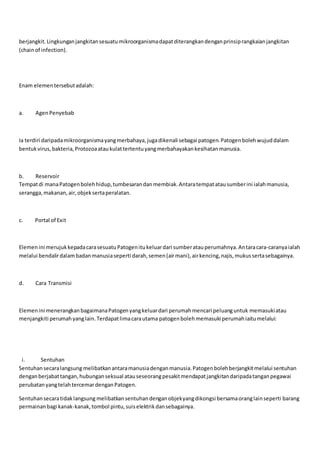 berjangkit.Lingkunganjangkitansesuatumikroorganismadapatditerangkandenganprinsiprangkaianjangkitan
(chainof infection).
Enam elementersebutadalah:
a. AgenPenyebab
Ia terdiri daripadamikroorganismayangmerbahaya,jugadikenali sebagai patogen.Patogenbolehwujuddalam
bentukvirus,bakteria,Protozoaataukulattertentuyangmerbahayakankesihatanmanusia.
b. Reservoir
Tempatdi manaPatogenbolehhidup,tumbesarandanmembiak.Antaratempatatausumberini ialahmanusia,
serangga,makanan,air,objeksertaperalatan.
c. Portal of Exit
Elemenini merujukkepadacarasesuatuPatogenitukeluardari sumberatauperumahnya.Antaracara-caranyaialah
melalui bendalirdalambadanmanusiaseperti darah,semen(airmani),airkencing,najis,mukussertasebagainya.
d. Cara Transmisi
Elemenini menerangkanbagaimanaPatogenyangkeluardari perumahmencari peluanguntuk memasukiatau
menjangkiti perumahyanglain.Terdapatlimacarautama patogenbolehmemasuki perumahiaitumelalui:
i. Sentuhan
Sentuhansecaralangsung melibatkanantaramanusiadenganmanusia.Patogenbolehberjangkitmelalui sentuhan
denganberjabattangan,hubunganseksual atauseseorangpesakitmendapatjangkitandaripadatanganpegawai
perubatanyangtelahtercemardenganPatogen.
Sentuhansecaratidaklangsung melibatkansentuhandenganobjekyangdikongsi bersamaoranglainseperti barang
permainanbagi kanak-kanak,tombol pintu,suiselektrikdansebagainya.
 