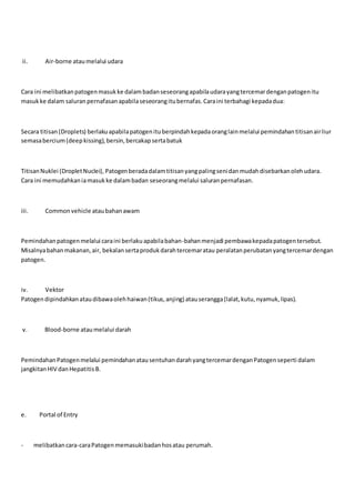 ii. Air-borne ataumelalui udara
Cara ini melibatkanpatogenmasukke dalambadanseseorangapabilaudarayangtercemardenganpatogenitu
masukke dalam saluran pernafasanapabilaseseorangitubernafas.Caraini terbahagi kepadadua:
Secara titisan(Droplets) berlakuapabilapatogenituberpindahkepadaoranglainmelalui pemindahantitisanairliur
semasabercium(deepkissing),bersin,bercakapsertabatuk
TitisanNuklei (DropletNuclei), Patogenberadadalamtitisanyangpalingsenidanmudahdisebarkanolehudara.
Cara ini memudahkaniamasukke dalambadan seseorangmelalui saluranpernafasan.
iii. Commonvehicle ataubahanawam
Pemindahanpatogenmelalui caraini berlakuapabilabahan-bahanmenjadi pembawakepadapatogentersebut.
Misalnyabahanmakanan,air, bekalansertaprodukdarahtercemaratau peralatanperubatanyangtercemardengan
patogen.
iv. Vektor
Patogendipindahkanataudibawaolehhaiwan(tikus,anjing) atauserangga(lalat,kutu,nyamuk,lipas).
v. Blood-borne ataumelalui darah
PemindahanPatogenmelalui pemindahanatausentuhandarahyangtercemardenganPatogenseperti dalam
jangkitanHIV danHepatitisB.
e. Portal of Entry
- melibatkancara-caraPatogenmemasukibadanhosatau perumah.
 