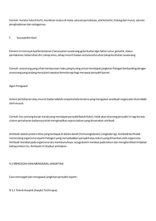 Contoh:melalui lukadi kulit,membranmukusdi mata,saluranpernafasan,alatkelamin,hidungdanmulut,saluran
penghadamandansebagainya.
f. SusceptibleHost
Elemenini merujukkpdkerentanan/kesesuaianseseorangygberkaitandgnfaktorumur,genetik,status
pemakanan,kebersihandiri,tahapstres,tahapimuniti badansertakeseluruhantahapkesihatanseseorang.
Contoh:seseorangyangsihatmempunyai risikoyangkuranguntukmendapatjangkitanPatogenberbandingdengan
seseorangyangsedangmenjalanirawatanKemoterapi bagi merawatpenyakitkanser.
AgenPengawal
Sistempertahananatauimuniti badanadalahumpamabalatentera yangmengawal sesebuahnegaradari dicerobohi
olehmusuh.
Contoh:kesseorangkanak-kanakyangmendapatpenyakitBatukKokol,tidakakandiserangpenyakitini lagi kerana
sistempertahananbadannyatelahmenghasilkansejenisbahanyangdinamakan antibodi.
Antibodi adalahproteinkhasyangterdapatdi dalamdarah(Immunoglobulin) (singkatanIg).Antibodi bertindak
menentangorganismaseperti Patogenyangmenyebabkanpenyakitatautoksinyangdihasilkanolehorganisma.
Antibodi melekatpadaorganismalalu membunuhnya.Iajugabolehmelekatpadatoksindanmenghentikantindakan
bahayatoksinitu.Antibodi ini disebut antitoksin.
9.3 MENCEGAH DAN MENGAWAL JANGKITAN
Cara mencegahdanmengawal jangkitanpenyakitseperti :
9.3.1 TeknikAseptik(AsepticTechnique)
 