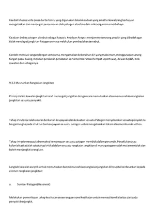 Kaedahkhusussertaprosedurtertentuyangdigunakandalamkeadaanyangamatterkawal yangbertujuan
mengelakkandanmencegahpencemaranolehpatogenataulain-lainmikroorganismamerbahaya.
KeadaanbebaspatogendisebutsebagaiAsepsis.KeadaanAsepsismenjaminseseorangpesakityangdibedahagar
tidakmendapatjangkitanPatogensemasamelakukanpembedahantersebut.
Contoh:mencuci tangandengansempurna,mengamalkankebersihandiri yangmaksimum,menggunakansarung
tangan pakai buang,mencuci peralatanperubatansertamembersihkantempatseperti wad,dewanbedah,bilik
rawatan dansebagainya.
9.3.2 MusnahkanRangkaianJangkitan
Prinsipdalamkawalanjangkitanialahmencegahjangkitandengancaramemutuskanataumemusnahkanrangkaian
jangkitansesuatupenyakit.
Tahap Virulence ialahukuranberkaitankeupayaandankekuatansesuatuPatogenmenyebabkansesuatupenyakit.Ia
bergantungkepadastrukturdankeupayaansesuatupatogenuntukmengeluarkantoksinataumembunuhsel hos.
Tahap invasivenesspulabermaknakemampuansesuatupatogenmembiakdalamperumah.Penaklukanatau
kolonialisasi adalahsatutahapkritikal dalamsesuaturangkaianjangkitandi manapatogensudahmulamembiakdan
bolehmenjangkiti oranglain.
Langkah kawalanaseptikuntukmemutuskandanmemusnahkanrangkaianjangkitandi hospitalberdasarkankepada
elemenrangkaianjangkitan:
a. SumberPatogen(Reservoir)
Melakukanpemeriksaantahapkesihatanseseorangpersonel kesihatanuntukmemastikandiabebasdaripada
penyakitberjangkit.
 