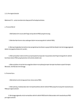 1.3.1 PeringkatSekolah
Matlamat P K - untukmembentuksikappositif terhadapkesihatan.
a. PerananMurid
i.Melibatkandiri secaraaktif bagi setiapaktiviti PBSSyangdirancang;
ii.Memberikankomenataucadangandalammerancangaktiviti-aktiviti PBSS;
iii.Mempertingkatkankemahirandanpengetahuankesihatansupayalebihberdisiplindanbertanggungjawab
dalammenjagakesihatandiri sendiri;
iv.Menyampaikanmaklumatkhususnyakepadaibubapadanmasyarakatsekelilingtentangaktiviti-aktiviti
kesihatandalamPBSSyangdijalankanolehpihaksekolah;dan
v.Menunjukkanminatdankesungguhandalammenyokongkempen-kempenkesihatanseperti Kempen
Merokok,Tak Nakdan Anti Denggi.
b. PerananGuru
i.Memahami sertamenguasai teras-terasutamaPBSS.
ii.Menyokong,melaksanakandanmemperkukuhkanaktiviti-aktiviti PBSSyangdirancangolehJawatankuasa
PBSSperingkatsekolah.
iii.Bertanggungjawabuntukmemastikanaktiviti-aktivitiPBSSbolehdilaksanakanolehJawatankuasaPBSS
peringkatsekolah.
 