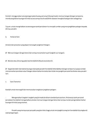 Contoh:menggunakansarungtanganpakai buang,penutuphidung(mask),mencuci tangandengansempurna,
membuangbahanbuanganklinikal secarasempurnadi wad/bilikrawatanmengikutkategoridansebagainya.
Tujuan:untukmengelakkanseseorangpersonel perubatanitumenjadi sumberyangmenjangkitkanpatogenkepada
dirinya,pesakit.
b. Portal of Exit
Amalandanproseduryangdapat mencegahjangkitanPatogen:
Ø Mencuci tangan denganbetul dansempurna(amalantujuhlangkahcuci tangan).
Ø Balutanatau dressingpadalukahendaklahdibuatsecarabersih.
Ø Segalabendalirdanbahanbuangandaripadapesakithendaklahdikendalikandengansempurnasupayaiatidak
mencemarkanperalatanatauPatogendalambahantersebutdantidakmenjangkiti personel kesihatanataupesakit
lain.
c. Cara Transmisi
Kaedahuntukmencegahdanmemutuskanrangkaianjangkitanpatogen:
· Mengamalkanlangkah-langkahyangtermaktubdalam standardprecautions.Antaranyaialah personel
perubatanhendaklahmengamalkanamalanmencuci tangandenganbetul dansempurnadanpengendalianbahan
buanganklinikal yangselamat.
· Pesakityangmempunyai penyakityangberisikotinggiuntukmenjangkiti oranglainhendaklahdiasingkandi
wad pengasingan.
 
