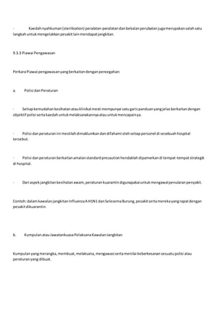 · Kaedahnyahkuman(sterilisation) peralatan-peralatandanbekalanperubatanjugamerupakansalahsatu
langkahuntukmengelakkanpesakitlainmendapatjangkitan.
9.3.3 Piawai Pengawasan
PerkaraPiawai pengawasanyangberkaitandenganpencegahan:
a. Polisi danPeraturan
· Setiapkemudahankesihatanatauklinikal mesti mempunyai satugarispanduanyangjelasberkaitandengan
objektif polisi sertakaedahuntukmelaksanakannyaatauuntukmencapainya.
· Polisi danperaturanini mestilahdimaklumkandandifahami olehsetiappersonel di sesebuahhospital
tersebut.
· Polisi danperaturanberkaitanamalanstandardprecautionhendaklahdipamerkandi tempat-tempatstrategik
di hospital.
· Dari aspekjangkitankesihatanawam,peraturankuarantindigunapakaiuntukmengawalpenularanpenyakit.
Contoh:dalamkawalanjangkitanInfluenzaA H1N1 danSelesemaBurung,pesakitsertamerekayangrapatdengan
pesakitdikuarantin.
b. KumpulanatauJawatankuasaPelaksanaKawalanJangkitan
Kumpulanyangmerangka,membuat,melaksana,mengawasisertamenilai keberkesanansesuatupolisi atau
peraturanyang dibuat.
 