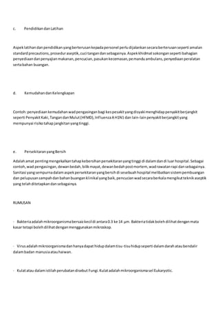 c. PendidikandanLatihan
Aspeklatihandanpendidikan yangberterusankepadapersonel perludijalankansecaraberterusanseperti amalan
standardprecautions,proseduraseptik,cuci tangandansebagainya.Aspekkhidmatsokonganseperti bahagian
penyediaandanpenyajianmakanan,pencucian,pasukankecemasan,pemanduambulans,penyediaanperalatan
sertabahan buangan.
d. KemudahandanKelengkapan
Contoh:penyediaankemudahanwadpengasinganbagi kespesakityangdisyakimenghidappenyakitberjangkit
seperti PenyakitKaki,TangandanMulut(HFMD),InfluenzaA H1N1 dan lain-lainpenyakitberjangkityang
mempunyai risikotahapjangkitanyangtinggi.
e. PersekitaranyangBersih
Adalahamat pentingmengekalkantahapkebersihanpersekitaranyangtinggi di dalamdandi luar hospital.Sebagai
contoh,wad pengasingan,dewanbedah,bilikmayat,dewanbedahpostmortem, wadrawatanrapi dansebagainya.
Sanitasi yangsempurnadalamaspekpersekitaranyangbersihdi sesebuahhospital melibatkansistempembuangan
dan pelupusansampahdanbahanbuanganklinikal yangbaik,pencucianwadsecaraberkalamengikutteknikaseptik
yang telahditetapkandansebagainya.
RUMUSAN
· Bakteriaadalahmikroorganismabersaizkecildi antara0.3 ke 14 μm. Bakteriatidakbolehdilihatdenganmata
kasar tetapi bolehdilihatdenganmenggunakanmikroskop.
· Virusadalahmikroorganismadanhanyadapat hidupdalamtisu-tisuhidupseperti dalamdarahataubendalir
dalambadan manusiaatauhaiwan.
· Kulatatau dalamistilahperubatandisebut Fungi.Kulatadalahmikroorganismasel Eukaryotic.
 