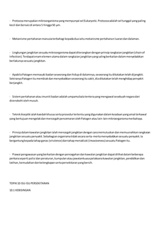 · Protozoamerupakanmikroorganismayangmempunyai sel Eukaryotic.Protozoaadalahsel tunggal yangpaling
kecil danbersaizdi antara 5 hingga50 μm.
· Mekanisme pertahananmanusiaterbahagi kepadaduaiaitumekanisme pertahananluarandandalaman.
· Lingkunganjangkitansesuatumikroorganismadapatditerangkandenganprinsiprangkaianjangkitan(chainof
infection).Terdapatenamelemenutamadalamrangkaianjangkitanyangsalingberkaitandalammenyebabkan
berlakunyasesuatujangkitan.
· ApabilaPatogenmemasuki badanseseorangdanhidupdi dalamnya,seseorangitudikatakantelahdijangkiti.
SekiranyaPatogenitumembiakdanmenyebabkanseseorangitusakit,diadikatakantelahmenghidappenyakit
berjangkit.
· Sistempertahananatauimuniti badanadalahumpamabalatenterayangmengawal sesebuahnegaradari
dicerobohi olehmusuh.
· TeknikAseptikialahkaedahkhusussertaprosedurtertentuyangdigunakandalamkeadaanyangamatterkawal
yang bertujuanmengelakdanmencegahpencemaranolehPatogenataulain-lainmikroorganismamerbahaya.
· Prinsipdalamkawalanjangkitanialahmencegahjangkitandengancaramemutuskandanmemusnahkanrangkaian
jangkitansesuatupenyakit.Sebahagianorganismatidaksecaraserta-mertamenyebabkansesuatupenyakit.Ia
bergantungkepadatahapganas (virulence)dantahapmenakluki (invasiveness)sesuatuPatogenitu.
· Piawai pengawasanyangberkaitandenganpencegahandankawalanjangkitandapatdilihatdalambeberapa
perkaraseperti polisi danperaturan,kumpulanataujawatankuasapelaksanakawalanjangkitan,pendidikandan
latihan,kemudahandankelengkapansertapersekitaranyangbersih.
TOPIK10 ISU-ISU PERSEKITARAN
10.1 KEBISINGAN
 