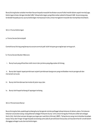 Bunyi bisingbukansetakatmemberikesankepadamasalahkesihatansecarafizikal malahdalamaspekmentaljuga.
Kebisingandiukurdengandesibel (dB).Tahapkebisinganyangdibenarkanadalahdi bawah3dB. Seseorangyang
terdedahkepadapunca-puncakebisinganmempunyairisikountukmengalamimasalahdankomplikasi kesihatan.
10.1.1 Punca Kebisingan
a. Punca SecaraSemulajadi
Contohbunyi bisingyangberpuncasecarasemulajadi ialahletupangunungberapi sertaguruh.
b. PuncaSecara Buatan Manusia
i. Bunyi kuatyang dihasilkanolehmesindanjenterayangdigunakandi kilang;
ii. Bunyi dari tapak-tapakpembinaanseperti pembinaanbangunanyangmelibatkanmesinpengerudi dan
menanamcerucuk;
iii. Bunyi olehkenderaanbermotordi jalanraya;dan
iv. Bunyi olehkapal terbangdi lapanganterbang.
10.1.2 PencemaranBunyi
Bunyi bisingberlakuapabilagelombangbunyi bergerakmelaluipelbagai tahaptekanandi dalamudara.Pertukaran
tekanansecaraberulang-ulangdikenali sebagai frekuensi bunyi.Unituntukmengukurfrekuensi dikenalisebagai
Hertz (Hz).Hertzbersamaandenganpusinganpersaat(Azizi Ahmad,2007). Tahapbunyi yang menimbulkankeadaan
kacau-bilaudanhingar-bingarkepadaseseorangsamaadadi persekitarankerjaatausemasaberehatdi rumahboleh
dianggapsebagai suatubentukkebisingan.
 
