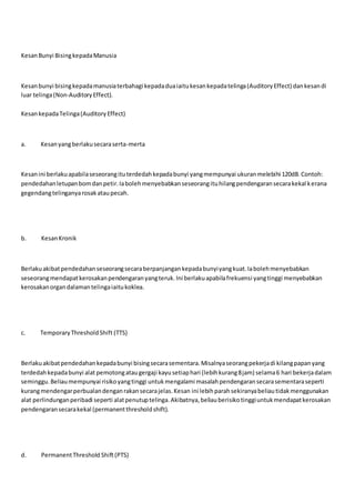 KesanBunyi BisingkepadaManusia
Kesanbunyi bisingkepadamanusiaterbahagi kepadaduaiaitukesankepadatelinga(AuditoryEffect) dankesandi
luar telinga(Non-AuditoryEffect).
KesankepadaTelinga(AuditoryEffect)
a. Kesanyangberlakusecaraserta-merta
Kesanini berlakuapabilaseseorangituterdedahkepadabunyi yangmempunyai ukuranmelebihi 120dB.Contoh:
pendedahanletupanbomdanpetir.Iabolehmenyebabkanseseorangituhilangpendengaransecarakekal kerana
gegendangtelinganyarosakataupecah.
b. KesanKronik
Berlakuakibatpendedahanseseorangsecaraberpanjangankepadabunyiyangkuat.Iabolehmenyebabkan
seseorangmendapatkerosakanpendengaranyangteruk.Ini berlakuapabilafrekuensi yangtinggi menyebabkan
kerosakanorgandalamantelingaiaitukoklea.
c. TemporaryThresholdShift (TTS)
Berlakuakibatpendedahankepadabunyi bisingsecarasementara.Misalnyaseorangpekerjadi kilangpapanyang
terdedahkepadabunyi alat pemotongataugergaji kayusetiaphari (lebihkurang8jam) selama6 hari bekerjadalam
seminggu.Beliaumempunyai risikoyangtinggi untukmengalami masalahpendengaransecarasementaraseperti
kurangmendengarperbualandenganrakansecarajelas.Kesan ini lebihparahsekiranyabeliautidakmenggunakan
alat perlindunganperibadi seperti alatpenutuptelinga.Akibatnya,beliauberisikotinggiuntukmendapatkerosakan
pendengaransecarakekal (permanentthresholdshift).
d. PermanentThreshold Shift(PTS)
 