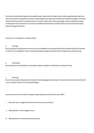 Kerosakankekal padatelingaberlakuapabilaorgan-organdalamtelingaseperti koklea,gegendangtelingaserta
SaluranEustachiamengalami kerosakanakibatjangkitanpenyakitataukecederaanakibatkemalangan.Penyelam
seperti pekerjapelantarminyakdanpencari mutiaramempunyai risikoyangtinggi untukmendapatkerosakan
pendengaransecarakekal keranamerekaterdedahkepadabahayapersekitarankerjaiaitukerapberadapada
tekanantinggi di bawahair.
Kesandi Luar Telinga(Non-auditoryeffect)
a. Fisiologi
Bunyi yangkuat daripadapencemaranbunyi menyebabkanseseorangberadadalamkeadaantertekan.Keadaan
tertekanini meningkatkanrisikoseseorangkepadapeningkatantekanandarahtinggi danpenyakitjantung.
b. Psikomatik
Bunyi yangkuat menyebabkanseseorangmengadumengalami sakitkepala,peningsertaloya.
c. Psikologi
Kesanbunyi yangkuatkepadaseseorangmelibatkangangguanpercakapan.Seseorangituberasatidakselesadan
rimas.Simptomseperti ini bersifatpsikologikal.
Kesanpencemaranbunyi bolehdicegahdenganbeberapacara(Azizi Ahmad,2007):
i. Menukaratau menggantikanrekabentukmesindanperalatan;
ii. Menebatdan menyelenggaramesin;
iii. Mengawal dan memperbaiki kawasankerja;
 