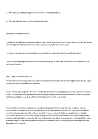 iv. Merancang masa kerjadenganmeminimumkantempohpendedahan;
v. Menggunakanperalatanperlindunganpendengaran.
10.2 KESIHATAN PERSEKITARAN
- melibatkansalingkaitanantaramanusiadantempattinggal,tempatkerjaserta elemen-elemensemulajadi seperti
lain-lainorganismahidup,fauna,flora,tanah,sungai,lautan,bukit-bukausertacuaca.
- keinginanmanusiauntukmenerokai danmengawalalamini,kitajugatertaklukkepadahukumalam.
- Manusiabersaingdenganorganismalainuntukhidup.Bayangkansekecil-kecil bakteriadanvirustertentuboleh
membunuhmanusia.
10.2.1 Unit KawalanMutu Makanan
Peranan:dalammerancang,melaksana,memantausertamenilaiprogramdanaktiviti yangberkaitandenganaspek
keselamatan,kualiti dankebersihanmakanan.
Tujuan:melindungiorangramai daripadakemudaratanyangberpuncadaripadakesanburukpengambilanmakanan
kepadakesihatanakibatdaripadapembuatan,pengilangan,penjualan,penyimpanan,penyediaansertapenyajian
makananyang tidakmenepati spesifikasi kualiti iaituselamat,bersihsertaberzat.
Perananialahmemastikansegalaaspekpenguatkuasaanyangberkaitandenganaktadanperaturanmakanan
sentiasadiikuti.Ini dilakukandenganmengambil contohatausampel makanandi premisyangmenjualmakanan
seperti kedai,gerai,pasarrayadanrestoran.Langkah ini bukansetakatdilakukansemasaberlakunyakejadian
keracunanmakanantetapi bertujuansebagai langkahpencegahanuntukmemastikantiadabarangmakananyang
merbahayakankesihatanmanusiadijualdi pasaran.Di sampingitu,iajuga memantaudanmengawasi bahan-bahan
makanantempatanyangdieksportdandiimportsupayamenepatispesifikasi yangtelahditetapkansertaselamat
digunakanolehpengguna.
 