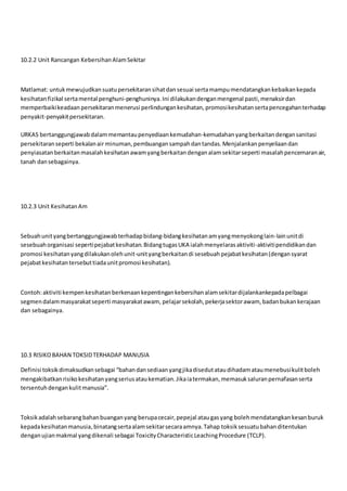 10.2.2 Unit Rancangan KebersihanAlamSekitar
Matlamat: untukmewujudkansuatupersekitaransihatdansesuai sertamampumendatangkankebaikankepada
kesihatanfizikal sertamental penghuni-penghuninya.Ini dilakukandenganmengenal pasti,menaksirdan
memperbaikikeadaan persekitaranmenerusi perlindungankesihatan,promosikesihatansertapencegahanterhadap
penyakit-penyakitpersekitaran.
URKAS bertanggungjawabdalammemantaupenyediaankemudahan-kemudahanyangberkaitandengansanitasi
persekitaranseperti bekalanair minuman,pembuangansampahdantandas.Menjalankanpenyeliaandan
penyiasatanberkaitanmasalahkesihatanawamyangberkaitandenganalamsekitarseperti masalahpencemaranair,
tanah dansebagainya.
10.2.3 Unit KesihatanAm
Sebuahunityangbertanggungjawabterhadapbidang-bidangkesihatanamyangmenyokonglain-lainunitdi
sesebuahorganisasi sepertipejabatkesihatan.BidangtugasUKA ialahmenyelarasaktiviti-aktivitipendidikandan
promosi kesihatanyangdilakukanolehunit-unityangberkaitandi sesebuahpejabatkesihatan(dengansyarat
pejabatkesihatantersebuttiadaunitpromosi kesihatan).
Contoh:aktiviti kempenkesihatanberkenaankepentingankebersihanalamsekitardijalankankepadapelbagai
segmendalammasyarakatseperti masyarakatawam, pelajarsekolah,pekerjasektorawam, badanbukankerajaan
dan sebagainya.
10.3 RISIKOBAHAN TOKSIDTERHADAP MANUSIA
Definisi toksikdimaksudkansebagai “bahandansediaanyangjikadisedutataudihadamataumenebusikulitboleh
mengakibatkanrisiko kesihatanyangseriusataukematian.Jikaiatermakan,memasuksaluranpernafasanserta
tersentuhdengankulitmanusia”.
Toksikadalahsebarangbahanbuanganyang berupacecair,pepejal ataugasyang bolehmendatangkankesanburuk
kepadakesihatanmanusia,binatangsertaalamsekitarsecaraamnya.Tahap toksiksesuatubahanditentukan
denganujianmakmal yangdikenali sebagai ToxicityCharacteristicLeachingProcedure (TCLP).
 