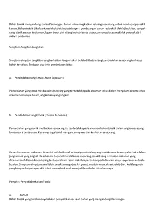 Bahan toksikmengandungibahanKarsinogen.Bahanini meningkatkanpeluangseseoranguntukmendapatpenyakit
kanser.Bahantoksikdikeluarkanolehaktiviti industri seperti pembuanganbahanradioaktif olehlojinuklear,sampah
sarap dari kawasankediaman,logamberatdari kilangindustri sertasisaracunrumpai atau makhlukperosakdari
aktiviti pertanian.
Simptom-SimptomJangkitan
Simptom-simptomjangkitanyangberkaitandengantoksikbolehdilihatdari segi pendedahanseseorangterhadap
bahan tersebut.Terdapatduajenispendedahaniaitu:
a. PendedahanyangTeruk(Acute Exposure)
Pendedahanyangterukmelibatkanseseorangyangterdedahkepadaancamantoksikbolehmengalami cederateruk
atau menemui ajal dalamjangkamasayangsingkat.
b. PendedahanyangKronik(ChronicExposure)
Pendedahanyangkronikmelibatkanseseorangituterdedahkepadaancamanbahantoksikdalamjangkamasayang
lamasecara berterusan.Kesannyajugabolehmengancamnyawadankesihatanseseorang.
Kesan:keracunanmakanan.Kesanini bolehdikenali sebagaipendedahanyangterukkeranakesannyaberlakudalam
jangkamasayangsingkat.Keadaanini dapatdilihatdalamkesseorangpesakityangtermakanmakananyang
dicemari olehRacunArsenikyangterdapatdalamracunmakhlukperosakseperti di dalamsayur-sayuranataubuah-
buahan.Simptom-simptomawal ialahpesakitmengadusakitperut,muntah-muntahsertacirit-birit.Kehilanganair
yang banyakdaripadapesakitbolehmenyebabkandiamenjadi lemahdantidakbermaya.
Penyakit-PenyakitBerkaitanToksid
a. Kanser
Bahan toksikyangbolehmenyebabkanpenyakitkanserialahbahanyangmengandungiKarsinogen.
 
