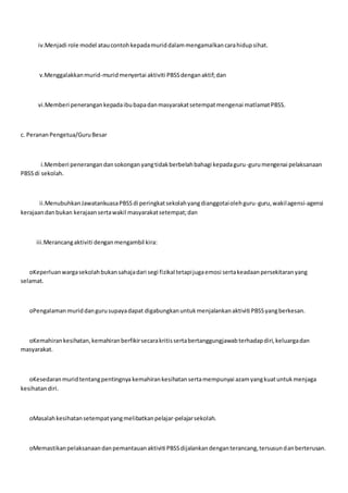 iv.Menjadi role model ataucontohkepadamuriddalammengamalkancarahidupsihat.
v.Menggalakkanmurid-muridmenyertai aktiviti PBSSdenganaktif;dan
vi.Memberi penerangankepadaibubapadanmasyarakatsetempatmengenai matlamatPBSS.
c. PerananPengetua/GuruBesar
i.Memberi penerangandansokonganyangtidakberbelahbahagi kepadaguru-gurumengenai pelaksanaan
PBSSdi sekolah.
ii.MenubuhkanJawatankuasaPBSSdi peringkatsekolahyangdianggotaiolehguru-guru,wakilagensi-agensi
kerajaandanbukan kerajaansertawakil masyarakatsetempat;dan
iii.Merancangaktiviti denganmengambil kira:
oKeperluanwargasekolahbukansahajadari segi fizikal tetapijugaemosi sertakeadaanpersekitaranyang
selamat.
oPengalaman muriddangurusupayadapat digabungkanuntukmenjalankanaktiviti PBSSyangberkesan.
oKemahirankesihatan,kemahiranberfikirsecarakritissertabertanggungjawabterhadapdiri,keluargadan
masyarakat.
oKesedaranmuridtentangpentingnya kemahirankesihatansertamempunyai azamyangkuatuntukmenjaga
kesihatandiri.
oMasalahkesihatansetempatyangmelibatkanpelajar-pelajarsekolah.
oMemastikanpelaksanaandanpemantauanaktiviti PBSSdijalankandenganterancang,tersusundanberterusan.
 