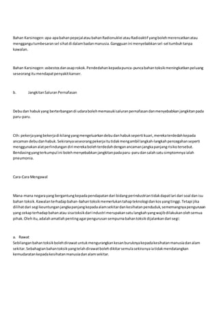 Bahan Karsinogen:apa-apabahanpepejalataubahanRadionuklei atauRadioaktif yangbolehmerencatkanatau
menggangutumbesaransel sihatdi dalambadanmanusia.Gangguanini menyebabkansel-sel tumbuhtanpa
kawalan.
Bahan Karsinogen:asbestosdanasaprokok.Pendedahankepadapunca-puncabahantoksikmeningkatkanpeluang
seseorangitumendapatpenyakitkanser.
b. JangkitanSaluranPernafasan
Debudan habukyang berterbangandi udarabolehmemasukisaluranpernafasandanmenyebabkanjangkitanpada
paru-paru.
Cth: pekerjayangbekerjadi kilangyangmengeluarkandebudanhabukseperti kuari,merekaterdedahkepada
ancaman debudanhabuk.Sekiranyaseseorangpekerjaitutidakmengambillangkah-langkahpencegahanseperti
menggunakanalatperlindungandiri merekabolehterdedahdenganancamanjangkapanjangrisikotersebut.
Bendasingyangterkumpul ini bolehmenyebabkanjangkitanpadaparu-parudansalahsatusimptomnyaialah
pneumonia.
Cara-Cara Mengawal
Mana-mana negarayang bergantungkepadapendapatandari bidangperindustriantidakdapatlari dari soal danisu
bahan toksik.Kawalanterhadapbahan-bahantoksikmemerlukantahapteknologidankosyangtinggi.Tetapi jika
dilihatdari segi keuntunganjangkapanjangkepadaalamsekitardankesihatanpenduduk,sememangnyapengurusan
yang cekapterhadapbahanatau sisatoksikdari industri merupakansatulangkahyangwajibdilakukanolehsemua
pihak.Olehitu,adalahamatlahpentingagarpengurusansempurnabahantoksikdijalankandari segi:
a. Rawat
Sebilanganbahantoksikbolehdirawatuntukmengurangkankesanburuknyakepadakesihatanmanusiadanalam
sekitar.Sebahagianbahantoksikyangtelahdirawatbolehdikitarsemulasekiranyaiatidakmendatangkan
kemudaratankepadakesihatanmanusiadanalamsekitar.
 