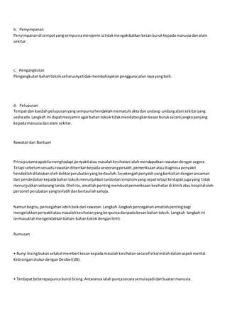 b. Penyimpanan
Penyimpanandi tempatyangsempurnamenjaminiatidakmengakibatkankesanburukkepadamanusiadanalam
sekitar.
c. Pengangkutan
Pengangkutanbahantoksikseharusnyatidakmembahayakanpenggunajalanrayayangbaik.
d. Pelupusan
Tempatdan kaedahpelupusanyangsempurnahendaklahmematuhiaktadanundang-undangalamsekitaryang
sediaada.Langkah ini dapatmenjaminagarbahan toksiktidakmendatangkankesanburuksecarajangkapanjang
kepadamanusiadanalam sekitar.
Rawatandan Bantuan
Prinsiputamaapabilamenghadapi penyakitataumasalahkesihatanialahmendapatkanrawatandengansegera.
Tetapi sebelumsesuaturawatandiberikankepadaseseorangpesakit,pemeriksaanataudiagnosapenyakit
hendaklahdilakukanolehdoktorperubatanyangbertauliah.Sesetengahpenyakityangberkaitandenganancaman
dan pendedahankepadabahantoksikmenunjukkantandadansimptomyangcepattetapi terdapatjugayang tidak
menunjukkansebarangtanda.Olehitu,amatlahpentingmembuatpemeriksaankesihatandi klinikatauhospitaloleh
personel perubatanyangterlatihdanbertauliahsahaja.
Namunbegitu,pencegahanlebihbaikdari rawatan.Langkah-langkahpencegahanamatlahpentingbagi
mengelakkanpenyakitataumasalahkesihatanyangberpuncadaripadakesanbahantoksik.Langkah-langkahini
termasuklahmengendalikanbahan-bahantoksikdenganteliti.
Rumusan
• Bunyi bisingbukansetakatmemberi kesankepadamasalahkesihatansecarafizikalmalahdalamaspekmental.
KebisingandiukurdenganDesibel(dB).
• Terdapatbeberapapuncabunyi bising.Antaranyaialahpuncasecarasemulajadi danbuatanmanusia.
 
