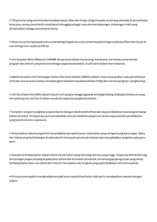 • Tahap bunyi yangmenimbulkankeadaankacau-bilaudanhingar-bingarkepadaseseorangsamaadadi persekitaran
kerjaatau semasaberehatdi rumahbolehdianggapsebagai suatubentukkebisingan.Kebisinganinilahyang
dimaksudkansebagai pencemaranbunyi.
• Kesanbunyi bisingkepadamanusiaterbahagi kepadaduaiaitukesankepadatelinga(auditoryeffect) dankesandi
luar telinga(non-auditoryeffect).
• UnitKawalanMutu Makanan (UKMM) berperanandalammerancang,melaksana,memantausertamenilai
program danaktiviti yangberkaitandenganaspekkeselamatan, kualiti sertakebersihanmakanan.
• Matlamatutama Unit Rancangan KebersihanAlamSekitar(URKAS) adalahuntukmewujudkansuatupersekitaran
sihatdan sesuai sertamampumendatangkankebaikankepadakesihatanfizikal danmental penghuni-penghuninya.
• UnitKesihatanAm(UKA) adalahsebuahunityangbertanggungjawabterhadapbidang-bidangkesihatanamyang
menyokongunit-unitlaindi dalamsesebuahorganisasi pejabatkesihatan.
• Simptom-simptomjangkitanyangberkaitandengantoksikbolehdilihatdari segi pendedahanseseorangterhadap
bahan tersebut.Terdapatduajenispendedahaniaitupendedahanyangteruk(acute exposure) danpendedahan
yang kronik(chronicexposure).
• Antarabahan toksidyangbolehmenyebabkanpenyakitkanserialahbahanyangmengandungiKarsinogen.Debu
dan habukyang berterbangandi udarabolehmemasukisaluranpernafasandanmenyebabkanjangkitanpadaparu-
paru.
• Kawalanterhadapbahan-bahantoksikmemerlukantahapteknologidankosyangtinggi.Tetapi jikadilihatdari segi
keuntunganjangkapanjangkepadaalamsekitardankesihatanpenduduk,sememangnyapengurusanyangcekap
terhadapbahanatau sisa toksikdari industri merupakansatulangkahyangwajibdilakukanolehsemuapihak.
• Prinsiputamaapabilamenghadapipenyakitataumasalahkesihatanialahperlumendapatkanrawatandengan
segera
 