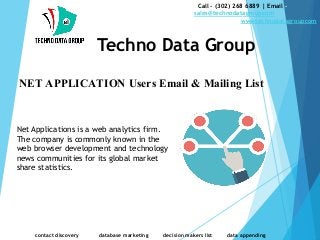 NET APPLICATION Users Email & Mailing List
Call - (302) 268 6889 | Email -
sales@technodatagroupcom
wwwtechnodatagroupcom
Techno Data Group
contact discovery database marketing decision makers list data appending
Net Applications is a web analytics firm.
The company is commonly known in the
web browser development and technology
news communities for its global market
share statistics.
 