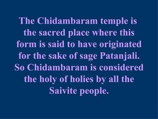 The Chidambaram temple is
  the sacred place where this
form is said to have originated
 for the sake of sage Patanjali.
So Chidambaram is considered
   the holy of holies by all the
         Saivite people.
 