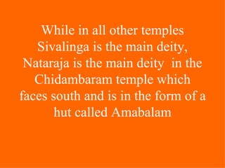 While in all other temples
   Sivalinga is the main deity,
 Nataraja is the main deity in the
   Chidambaram temple which
faces south and is in the form of a
       hut called Amabalam
 