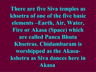 There are five Siva temples as
khsetra of one of the five basic
 elements –Earth, Air, Water,
 Fire or Akasa (Space) which
    are called Panca Bhuta
  Khsetras. Chidambaram is
   worshipped as the Akasa-
kshetra as Siva dances here in
             Akasa.
 
