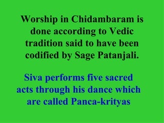 Worship in Chidambaram is
 done according to Vedic
tradition said to have been
codified by Sage Patanjali.

  Siva performs five sacred
acts through his dance which
  are called Panca-krityas
 