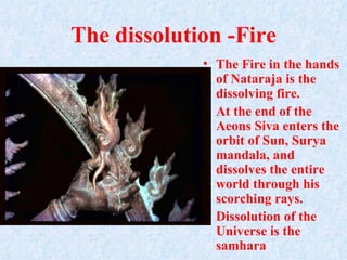 The dissolution -Fire
             • The Fire in the hands
               of Nataraja is the
               dissolving fire.
             • At the end of the
               Aeons Siva enters the
               orbit of Sun, Surya
               mandala, and
               dissolves the entire
               world through his
               scorching rays.
             • Dissolution of the
               Universe is the
               samhara
 