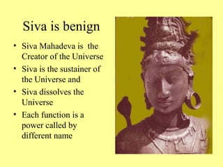 Siva is benign
• Siva Mahadeva is the
  Creator of the Universe
• Siva is the sustainer of
  the Universe and
• Siva dissolves the
  Universe
• Each function is a
  power called by
  different name
 