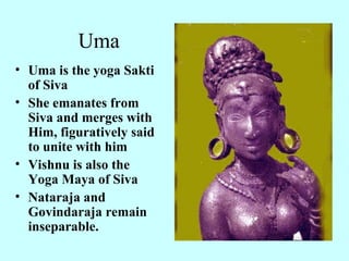 Uma
• Uma is the yoga Sakti
  of Siva
• She emanates from
  Siva and merges with
  Him, figuratively said
  to unite with him
• Vishnu is also the
  Yoga Maya of Siva
• Nataraja and
  Govindaraja remain
  inseparable.
 