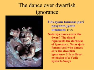 The dance over dwarfish
      ignorance
           Udvayam tamasas pari
            pasyanto jyotir
            uttamam Veda
           Nataraja dances over the
             dwarf. The dwarf
             represents the darkness
             of ignorance. Nataraja is
             Paramjyoti who dances
             over the dwarfish
             ignorance. It is a direct
             extension of a Vedic
             hymn to Surya
 