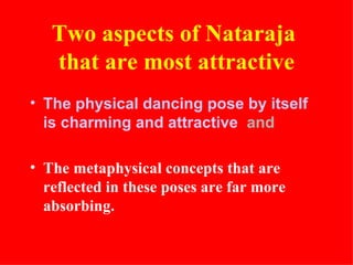 Two aspects of Nataraja
   that are most attractive
• The physical dancing pose by itself
  is charming and attractive and

• The metaphysical concepts that are
  reflected in these poses are far more
  absorbing.
 