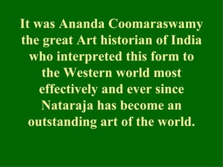 It was Ananda Coomaraswamy
the great Art historian of India
  who interpreted this form to
    the Western world most
    effectively and ever since
    Nataraja has become an
  outstanding art of the world.
 