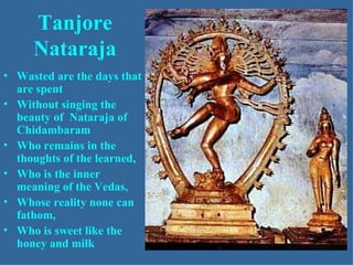 Tanjore
     Nataraja
• Wasted are the days that
  are spent
• Without singing the
  beauty of Nataraja of
  Chidambaram
• Who remains in the
  thoughts of the learned,
• Who is the inner
  meaning of the Vedas,
• Whose reality none can
  fathom,
• Who is sweet like the
  honey and milk
 