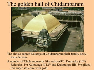 The golden hall of Chidambaram




The cholas adored Nataraja of Chidambaram their family deity –
  Kula deivam
A number of Chola monarchs like Aditya(9th), Parantaka (10th)
  Rajaraja(11th) Kulotunga II(12th) and Kulottunga III(13th) gilded
  this super structure with gold
 