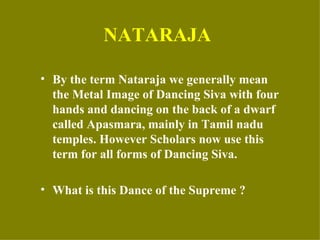 NATARAJA

• By the term Nataraja we generally mean
  the Metal Image of Dancing Siva with four
  hands and dancing on the back of a dwarf
  called Apasmara, mainly in Tamil nadu
  temples. However Scholars now use this
  term for all forms of Dancing Siva.

• What is this Dance of the Supreme ?
 