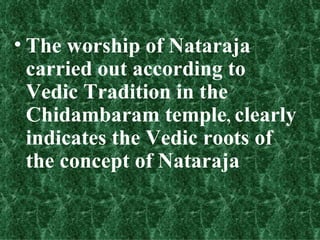 • The worship of Nataraja
  carried out according to
  Vedic Tradition in the
  Chidambaram temple, clearly
  indicates the Vedic roots of
  the concept of Nataraja
 