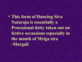 • This form of Dancing Siva
  Nataraja is essentially a
  Procssional deity taken out on
  festive occassions especially in
  the month of Mriga sira
  -Margali
 
