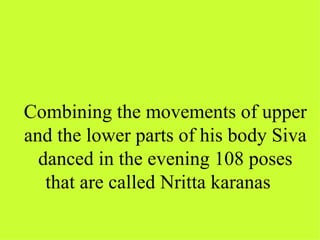 Combining the movements of upper
and the lower parts of his body Siva
  danced in the evening 108 poses
   that are called Nritta karanas
 