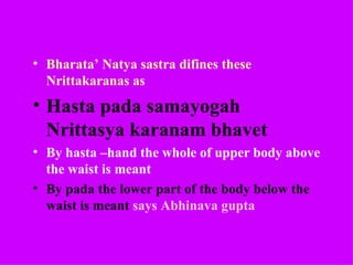 • Bharata’ Natya sastra difines these
  Nrittakaranas as
• Hasta pada samayogah
  Nrittasya karanam bhavet
• By hasta –hand the whole of upper body above
  the waist is meant
• By pada the lower part of the body below the
  waist is meant says Abhinava gupta
 