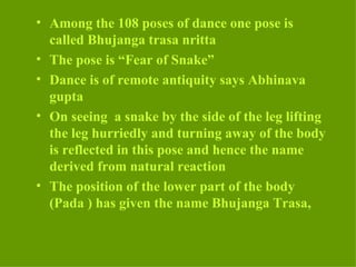 • Among the 108 poses of dance one pose is
  called Bhujanga trasa nritta
• The pose is “Fear of Snake”
• Dance is of remote antiquity says Abhinava
  gupta
• On seeing a snake by the side of the leg lifting
  the leg hurriedly and turning away of the body
  is reflected in this pose and hence the name
  derived from natural reaction
• The position of the lower part of the body
  (Pada ) has given the name Bhujanga Trasa,
 