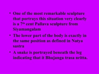 • One of the most remarkable sculpture
  that portrays this situation very clearly
  is a 7th cent Pallava sculpture from
  Siyamangalam
• The lower part of the body is exactly in
  the same position as defined in Natya
  sastra
• A snake is portrayed beneath the leg
  indicating that it Bhujanga trasa nritta.
 